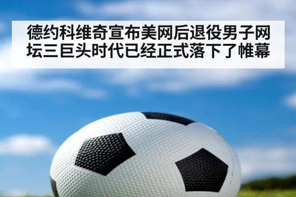 德约科维奇宣布美网后退役男子网坛三巨头时代已经正式落下了帷幕