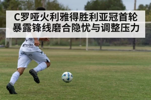 C罗哑火利雅得胜利亚冠首轮暴露锋线磨合隐忧与调整压力