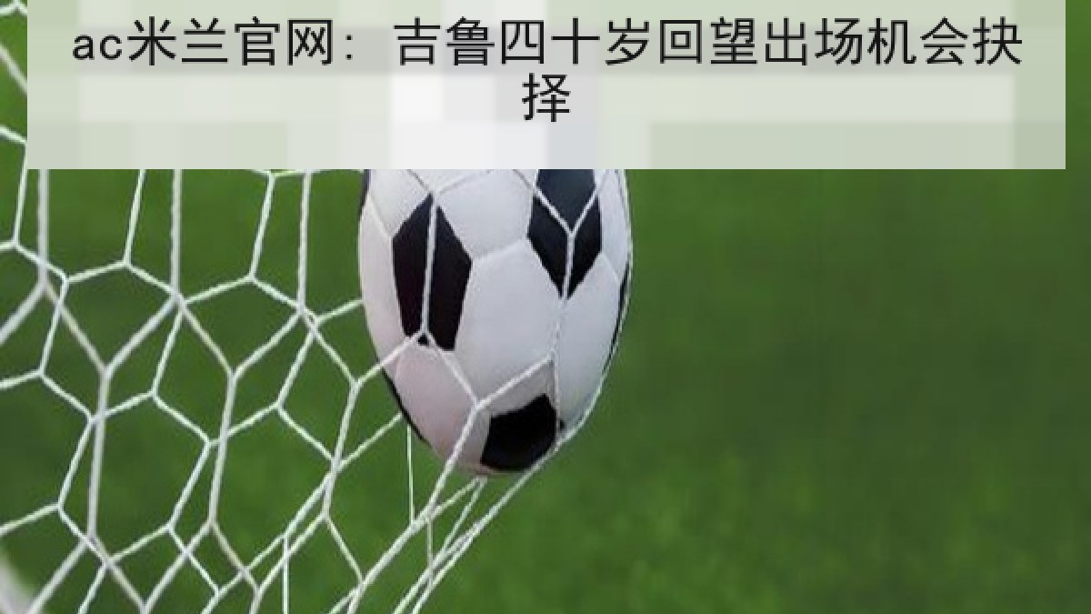 ac米兰官网: 吉鲁四十岁回望出场机会抉择