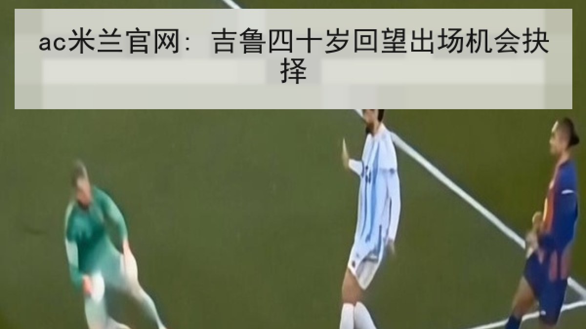 ac米兰官网: 吉鲁四十岁回望出场机会抉择